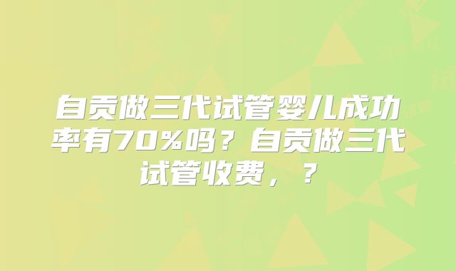 自贡做三代试管婴儿成功率有70%吗?自贡做三代试管收费,?