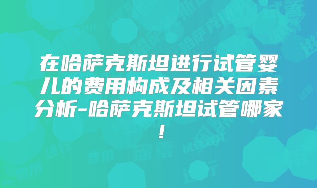 在哈萨克斯坦进行试管婴儿的费用构成及相关因素分析-哈萨克斯坦试管哪家！