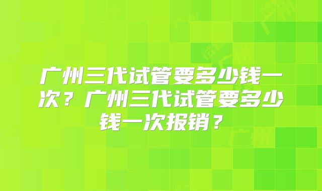 广州三代试管要多少钱一次？广州三代试管要多少钱一次报销？