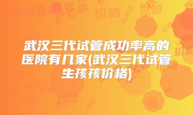 武汉三代试管成功率高的医院有几家(武汉三代试管生孩孩价格)