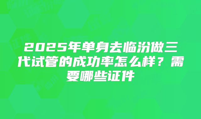 2025年单身去临汾做三代试管的成功率怎么样？需要哪些证件