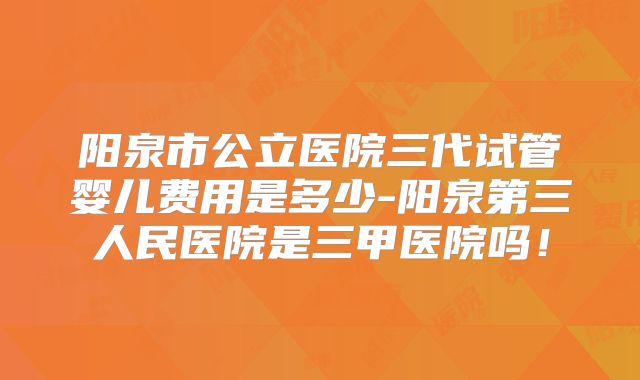阳泉市公立医院三代试管婴儿费用是多少-阳泉第三人民医院是三甲医院吗!