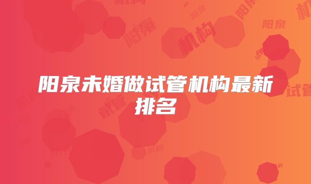 阳泉未婚做试管机构最新排名