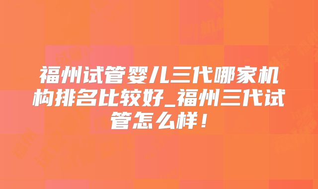 福州试管婴儿三代哪家机构排名比较好_福州三代试管怎么样！