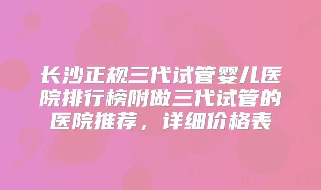 长沙正规三代试管婴儿医院排行榜附做三代试管的医院推荐，详细价格表