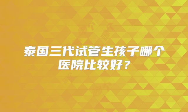 泰国三代试管生孩子哪个医院比较好?