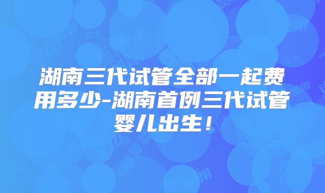 湖南三代试管全部一起费用多少-湖南首例三代试管婴儿出生!