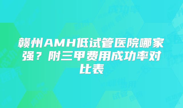 赣州AMH低试管医院哪家强？附三甲费用成功率对比表