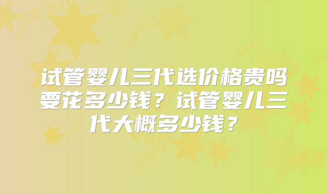 试管婴儿三代选价格贵吗要花多少钱?试管婴儿三代大概多少钱?