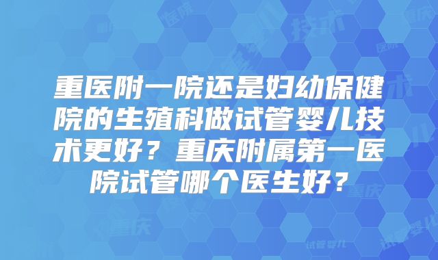 重医附一院还是妇幼保健院的生殖科做试管婴儿技术更好?重庆附属第一医院试管哪个医生好?