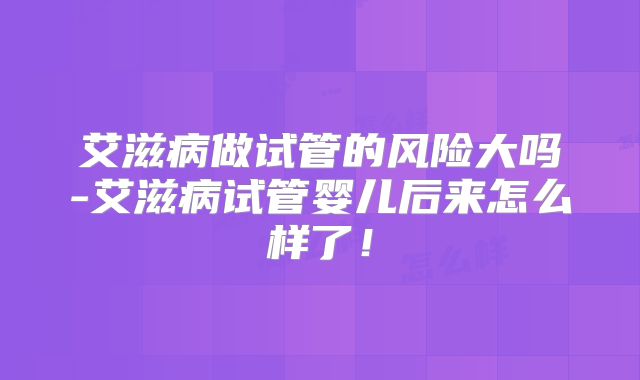 艾滋病做试管的风险大吗-艾滋病试管婴儿后来怎么样了！