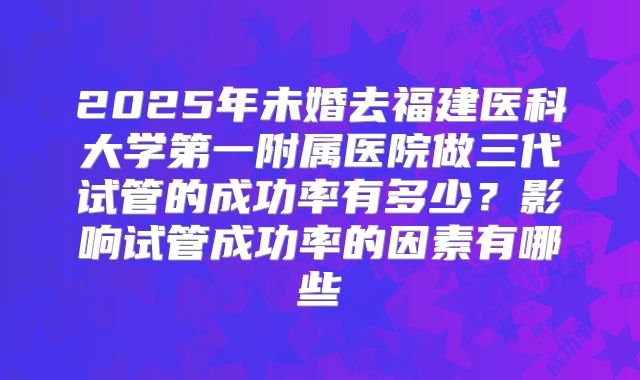 2025年未婚去福建医科大学第一附属医院做三代试管的成功率有多少?影响试管成功率的因素有哪些