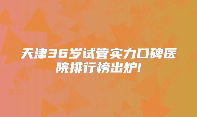 天津36岁试管实力口碑医院排行榜出炉!