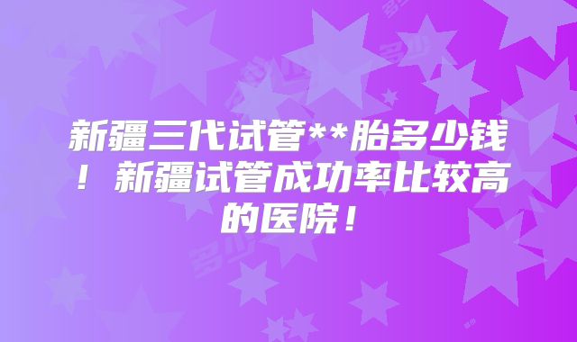 新疆三代试管**胎多少钱!新疆试管成功率比较高的医院!
