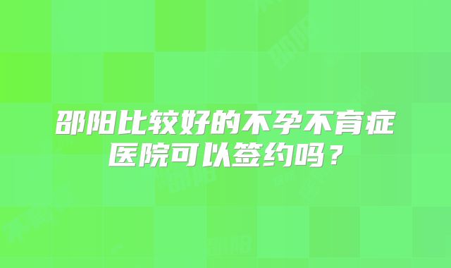 邵阳比较好的不孕不育症医院可以签约吗？