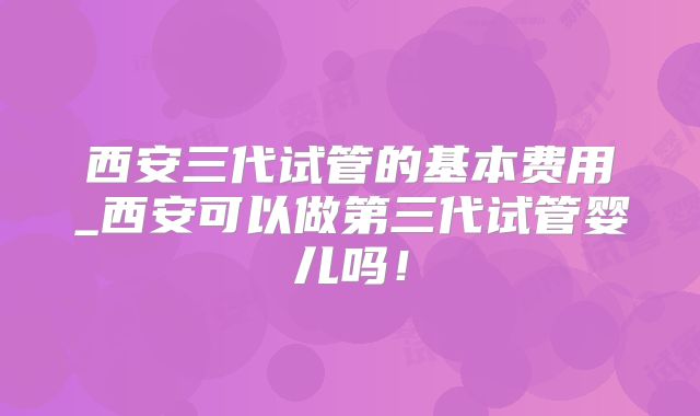 西安三代试管的基本费用_西安可以做第三代试管婴儿吗！