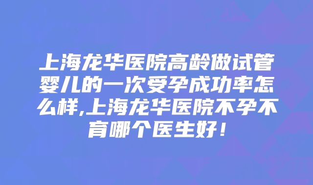 上海龙华医院高龄做试管婴儿的一次受孕成功率怎么样,上海龙华医院不孕不育哪个医生好！