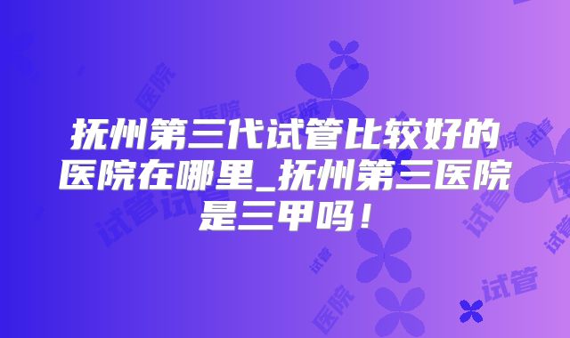 抚州第三代试管比较好的医院在哪里_抚州第三医院是三甲吗!