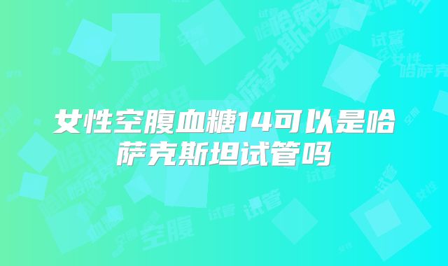 女性空腹血糖14可以是哈萨克斯坦试管吗