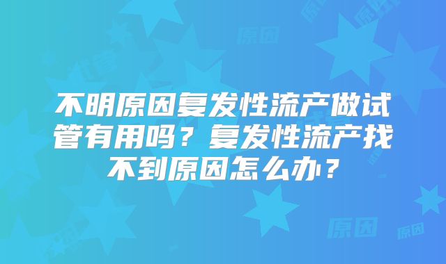 不明原因复发性流产做试管有用吗?复发性流产找不到原因怎么办?