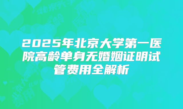 2025年北京大学第一医院高龄单身无婚姻证明试管费用全解析