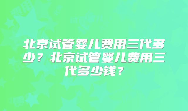北京试管婴儿费用三代多少？北京试管婴儿费用三代多少钱？