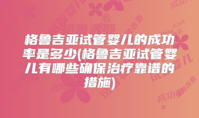 格鲁吉亚试管婴儿的成功率是多少(格鲁吉亚试管婴儿有哪些确保治疗靠谱的措施)