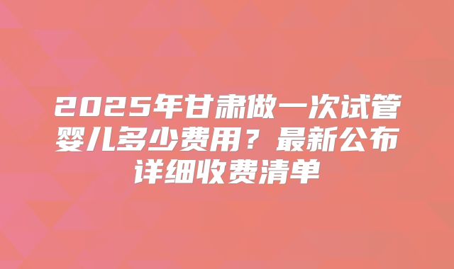 2025年甘肃做一次试管婴儿多少费用?最新公布详细收费清单