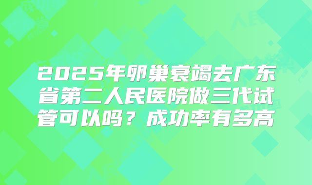2025年卵巢衰竭去广东省第二人民医院做三代试管可以吗?成功率有多高