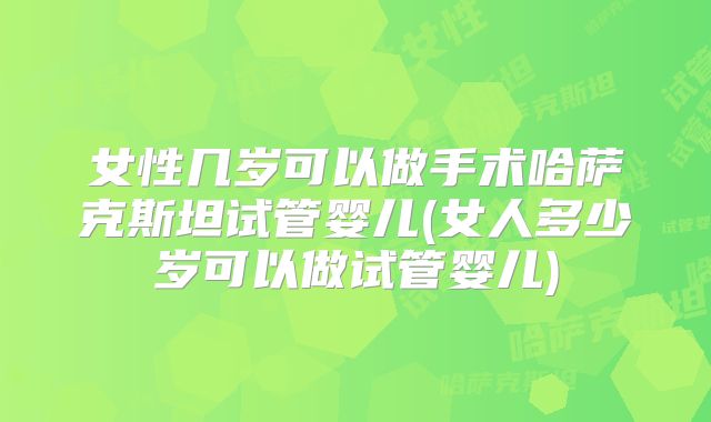 女性几岁可以做手术哈萨克斯坦试管婴儿(女人多少岁可以做试管婴儿)