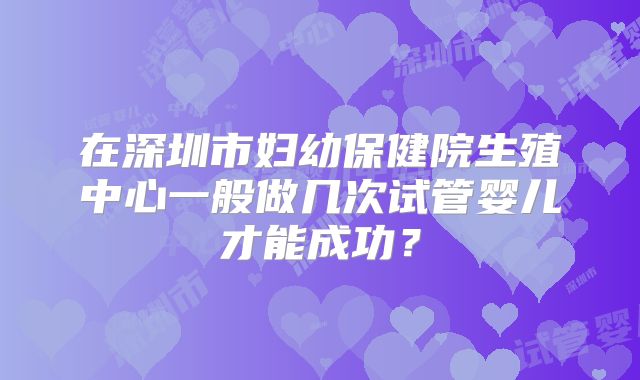 在深圳市妇幼保健院生殖中心一般做几次试管婴儿才能成功?