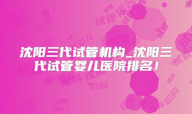 沈阳三代试管机构_沈阳三代试管婴儿医院排名！