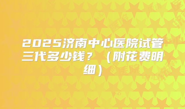 2025济南中心医院试管三代多少钱?(附花费明细)