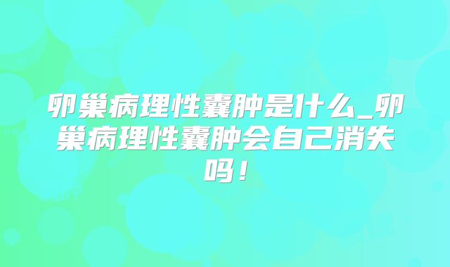 卵巢病理性囊肿是什么_卵巢病理性囊肿会自己消失吗！