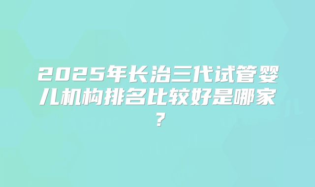 2025年长治三代试管婴儿机构排名比较好是哪家？