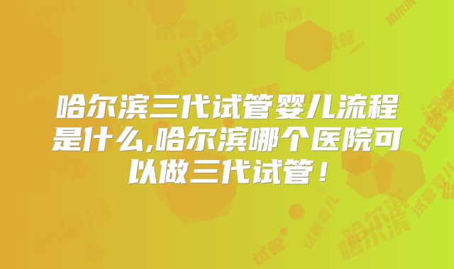 哈尔滨三代试管婴儿流程是什么,哈尔滨哪个医院可以做三代试管！