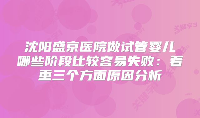 沈阳盛京医院做试管婴儿哪些阶段比较容易失败:着重三个方面原因分析