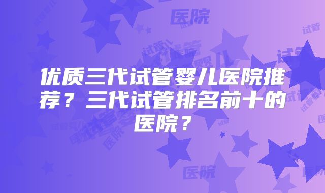 优质三代试管婴儿医院推荐？三代试管排名前十的医院？