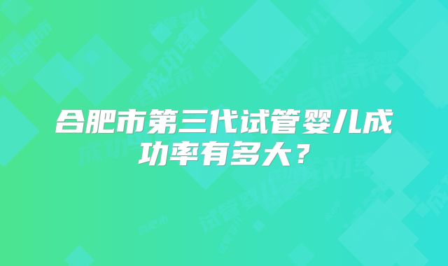 合肥市第三代试管婴儿成功率有多大?