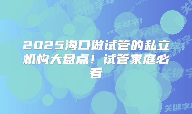 2025海口做试管的私立机构大盘点！试管家庭必看