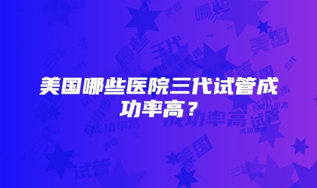 美国哪些医院三代试管成功率高？