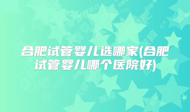 合肥试管婴儿选哪家(合肥试管婴儿哪个医院好)