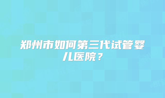 郑州市如何第三代试管婴儿医院？