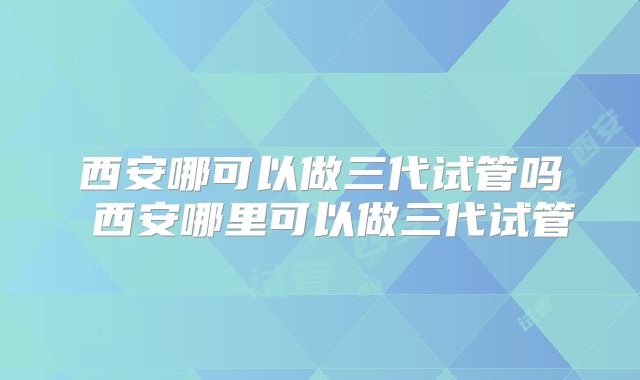 西安哪可以做三代试管吗 西安哪里可以做三代试管