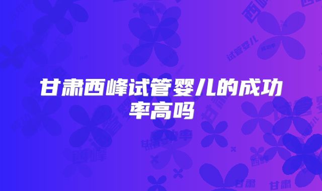 甘肃西峰试管婴儿的成功率高吗