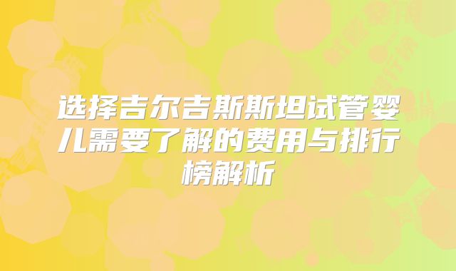 选择吉尔吉斯斯坦试管婴儿需要了解的费用与排行榜解析