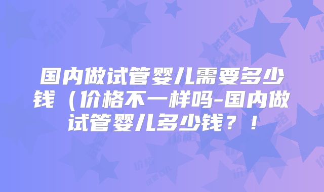 国内做试管婴儿需要多少钱（价格不一样吗-国内做试管婴儿多少钱？！