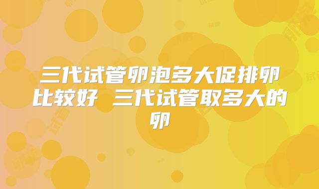 三代试管卵泡多大促排卵比较好 三代试管取多大的卵