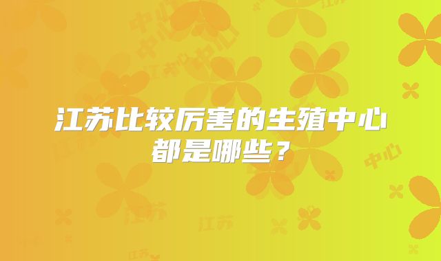 江苏比较厉害的生殖中心都是哪些?