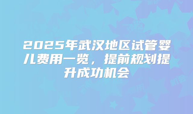 2025年武汉地区试管婴儿费用一览,提前规划提升成功机会